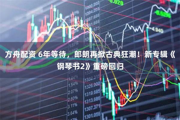 方舟配资 6年等待，郎朗再掀古典狂潮！新专辑《钢琴书2》重磅回归