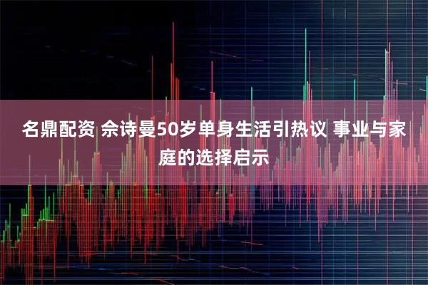 名鼎配资 佘诗曼50岁单身生活引热议 事业与家庭的选择启示