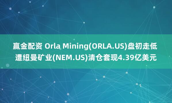 赢金配资 Orla Mining(ORLA.US)盘初走低 遭纽曼矿业(NEM.US)清仓套现4.39亿美元