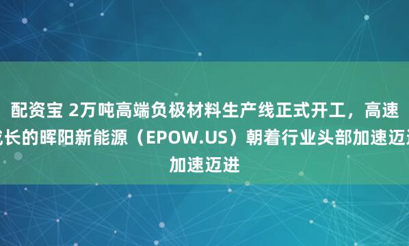 配资宝 2万吨高端负极材料生产线正式开工，高速成长的晖阳新能源（EPOW.US）朝着行业头部加速迈进