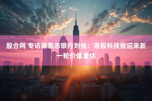 股合网 专访德意志银行刘佳：港股科技股迎来新一轮价值重估