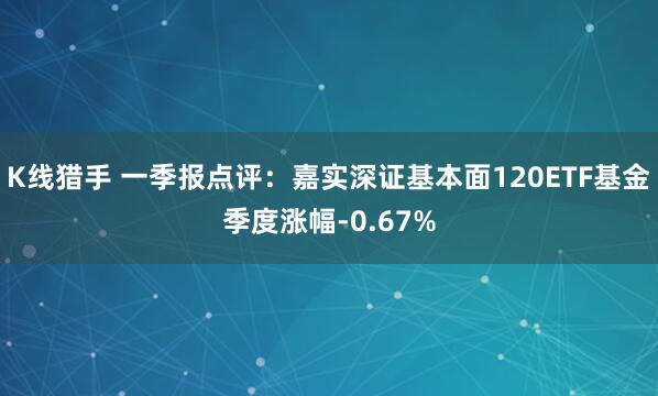 K线猎手 一季报点评：嘉实深证基本面120ETF基金季度涨幅-0.67%