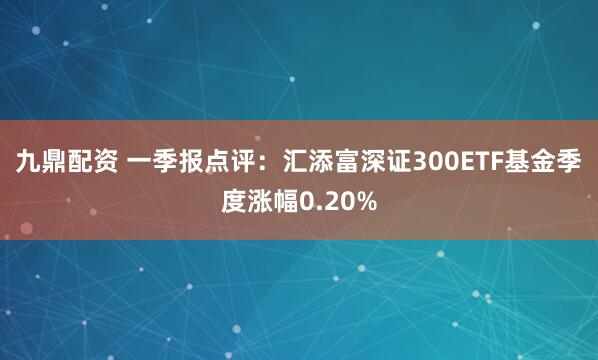 九鼎配资 一季报点评：汇添富深证300ETF基金季度涨幅0.20%
