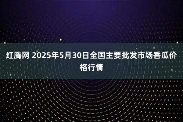 红腾网 2025年5月30日全国主要批发市场香瓜价格行情