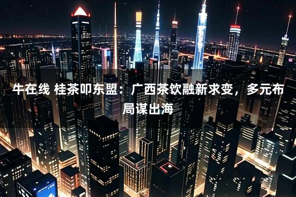 牛在线 桂茶叩东盟:广西茶饮融新求变,多元布局谋出海