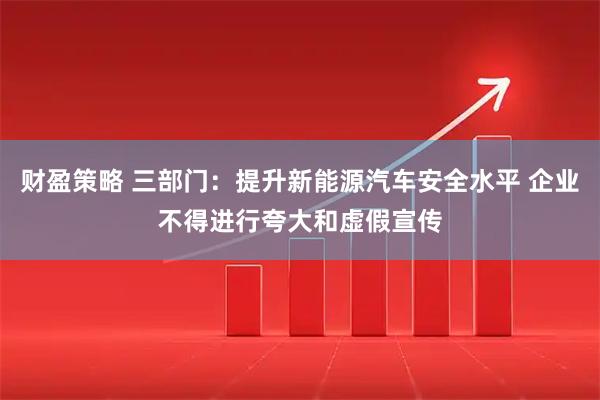 财盈策略 三部门:提升新能源汽车安全水平 企业不得进行夸大和虚假宣传