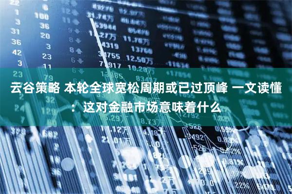 云谷策略 本轮全球宽松周期或已过顶峰 一文读懂：这对金融市场意味着什么