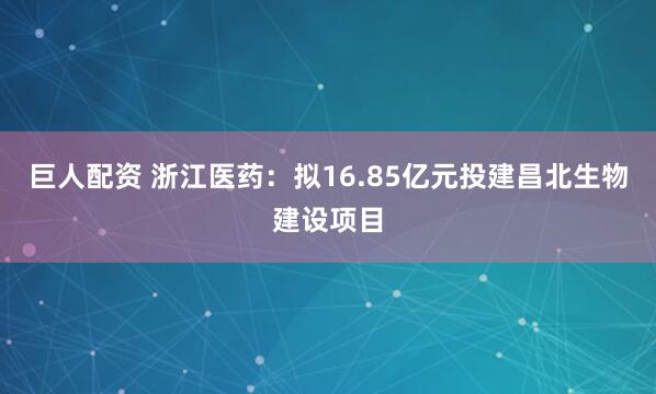 巨人配资 浙江医药：拟16.85亿元投建昌北生物建设项目