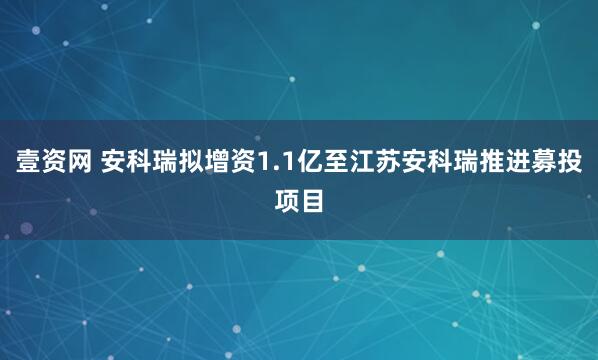 壹资网 安科瑞拟增资1.1亿至江苏安科瑞推进募投项目