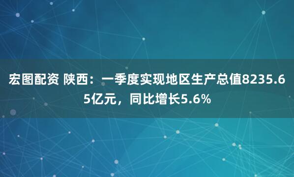 宏图配资 陕西：一季度实现地区生产总值8235.65亿元，同比增长5.6%