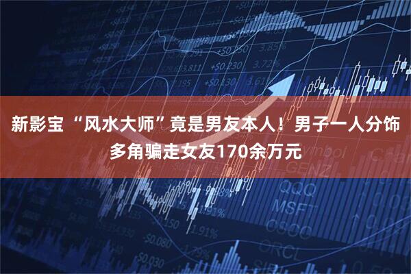 新影宝 “风水大师”竟是男友本人！男子一人分饰多角骗走女友170余万元