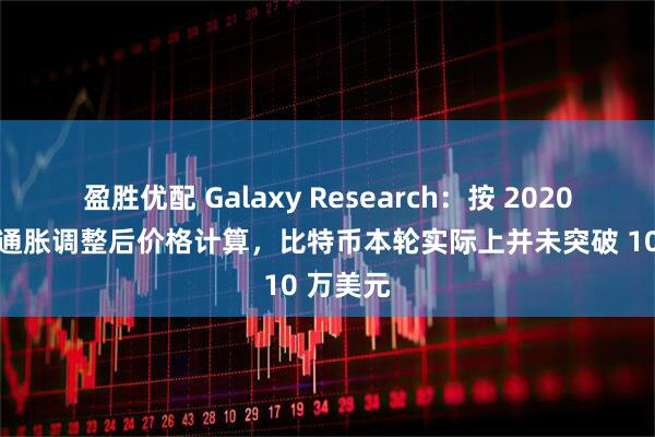 盈胜优配 Galaxy Research：按 2020 年美元通胀调整后价格计算，比特币本轮实际上并未突破 10 万美元