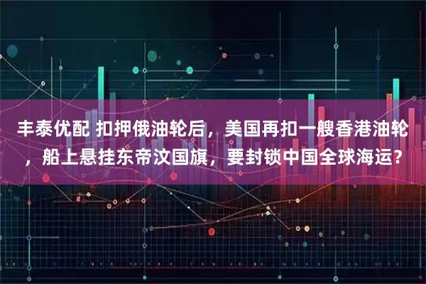 丰泰优配 扣押俄油轮后，美国再扣一艘香港油轮，船上悬挂东帝汶国旗，要封锁中国全球海运？