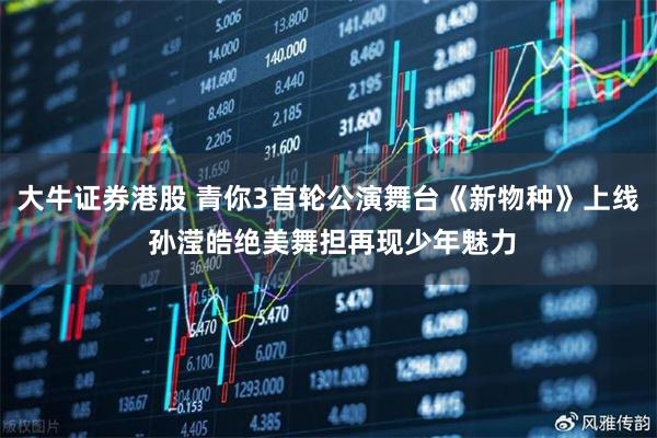 大牛证券港股 青你3首轮公演舞台《新物种》上线 孙滢皓绝美舞担再现少年魅力
