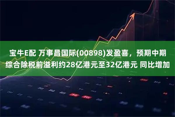 宝牛E配 万事昌国际(00898)发盈喜，预期中期综合除税前溢利约28亿港元至32亿港元 同比增加