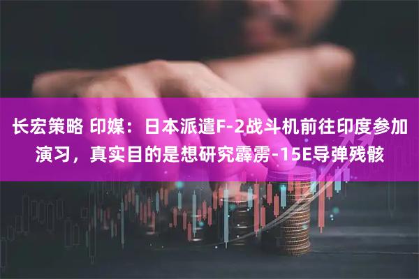 长宏策略 印媒：日本派遣F-2战斗机前往印度参加演习，真实目的是想研究霹雳-15E导弹残骸